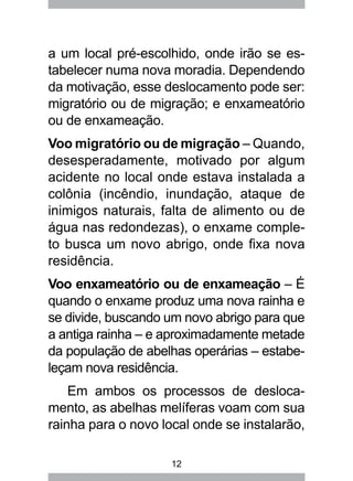 12
a um local pré-escolhido, onde irão se es-
tabelecer numa nova moradia. Dependendo
da motivação, esse deslocamento pode ser:
migratório ou de migração; e enxameatório
ou de enxameação.
Voo migratório ou de migração – Quando,
desesperadamente, motivado por algum
acidente no local onde estava instalada a
colônia (incêndio, inundação, ataque de
inimigos naturais, falta de alimento ou de
água nas redondezas), o enxame comple-
to busca um novo abrigo, onde fixa nova
residência.
Voo enxameatório ou de enxameação – É
quando o enxame produz uma nova rainha e
se divide, buscando um novo abrigo para que
a antiga rainha – e aproximadamente metade
da população de abelhas operárias – estabe-
leçam nova residência.
Em ambos os processos de desloca-
mento, as abelhas melíferas voam com sua
rainha para o novo local onde se instalarão,
 