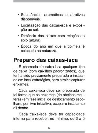 14
Substâncias aromáticas e atrativas•	
disponíveis.
Localização das caixas-isca e exposi-•	
ção ao sol.
Distância das caixas com relação ao•	
solo (altura).
Época do ano em que a colmeia é•	
colocada na natureza.
Preparo das caixas-isca
É chamada de caixa-isca qualquer tipo
de caixa (com caixilhos padronizados), que
tenha sido previamente preparada e instala-
da em local estratégico, para atrair e capturar
enxames.
Cada caixa-isca deve ser preparada de
tal forma que os enxames (de abelhas melí-
feras) em fase inicial de deslocamento esco-
lham, por livre iniciativa, ocupar e instalar-se
ali dentro.
Cada caixa-isca deve ter capacidade
interna para receber, no mínimo, de 3 a 5
 