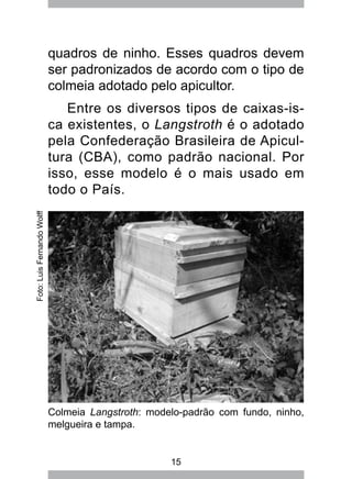 15
quadros de ninho. Esses quadros devem
ser padronizados de acordo com o tipo de
colmeia adotado pelo apicultor.
Entre os diversos tipos de caixas-is-
ca existentes, o Langstroth é o adotado
pela Confederação Brasileira de Apicul-
tura (CBA), como padrão nacional. Por
isso, esse modelo é o mais usado em
todo o País.
Colmeia Langstroth: modelo-padrão com fundo, ninho,
melgueira e tampa.
Foto:LuisFernandoWolff
 
