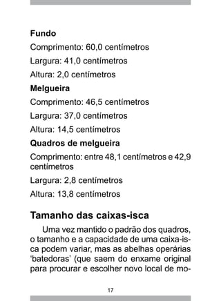 17
Fundo
Comprimento: 60,0 centímetros
Largura: 41,0 centímetros
Altura: 2,0 centímetros
Melgueira
Comprimento: 46,5 centímetros
Largura: 37,0 centímetros
Altura: 14,5 centímetros
Quadros de melgueira
Comprimento: entre 48,1 centímetros e 42,9
centímetros
Largura: 2,8 centímetros
Altura: 13,8 centímetros
Tamanho das caixas-isca
Uma vez mantido o padrão dos quadros,
o tamanho e a capacidade de uma caixa-is-
ca podem variar, mas as abelhas operárias
‘batedoras’ (que saem do enxame original
para procurar e escolher novo local de mo-
 
