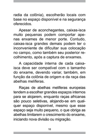 18
radia da colônia), escolherão locais com
base no espaço disponível e na segurança
oferecidos.
Apesar de aconchegantes, caixas-isca
muito pequenas podem comportar ape-
nas enxames de menor porte. Contudo,
caixas-isca grandes demais podem ter o
inconveniente de dificultar sua colocação
no campo, como também seu posterior re-
colhimento, após a captura de enxames.
A capacidade interna de cada caixa-
isca deve ser compatível com o tamanho
do enxame, devendo variar, também, em
função da colônia de origem e da raça das
abelhas melíferas.
Raças de abelhas melíferas europeias
tendem a escolher grandes espaços internos
para se alojarem, enquanto raças africanas
são pouco seletivas, alojando-se em qual-
quer espaço disponível, mesmo que esse
espaço seja muito pequeno, o que obriga as
abelhas limitarem o crescimento do enxame,
iniciando nova divisão ou migração.
 