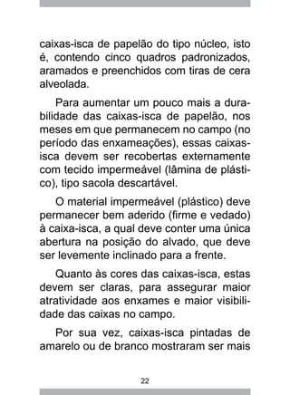 22
caixas-isca de papelão do tipo núcleo, isto
é, contendo cinco quadros padronizados,
aramados e preenchidos com tiras de cera
alveolada.
Para aumentar um pouco mais a dura-
bilidade das caixas-isca de papelão, nos
meses em que permanecem no campo (no
período das enxameações), essas caixas-
isca devem ser recobertas externamente
com tecido impermeável (lâmina de plásti-
co), tipo sacola descartável.
O material impermeável (plástico) deve
permanecer bem aderido (firme e vedado)
à caixa-isca, a qual deve conter uma única
abertura na posição do alvado, que deve
ser levemente inclinado para a frente.
Quanto às cores das caixas-isca, estas
devem ser claras, para assegurar maior
atratividade aos enxames e maior visibili-
dade das caixas no campo.
Por sua vez, caixas-isca pintadas de
amarelo ou de branco mostraram ser mais
 