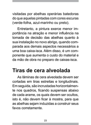23
visitadas por abelhas operárias batedoras
do que aquelas pintadas com cores escuras
(verde-folha, azul-marinho ou preto).
Entretanto, a pintura exerce menor im-
portância na atração e menor influência na
tomada de decisão das abelhas quanto à
sua instalação no novo abrigo, quando com-
parada aos demais aspectos necessários a
uma boa caixa-isca. Além disso, é um com-
ponente que aumenta o custo do material e
da mão de obra no preparo de caixas-isca.
Tiras de cera alveolada
As lâminas de cera alveolada devem ser
cortadas em tiras estreitas e longitudinais.
Em seguida, são incrustadas horizontalmen-
te nos quadros, ficando suspensas abaixo
de cada arame, os quais devem ser ocultos,
isto é, não devem ficar à mostra, para que
as abelhas sejam induzidas a construir seus
favos corretamente.
 