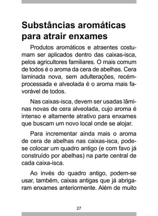27
Substâncias aromáticas
para atrair enxames
Produtos aromáticos e atraentes costu-
mam ser aplicados dentro das caixas-isca,
pelos agricultores familiares. O mais comum
de todos é o aroma da cera de abelhas. Cera
laminada nova, sem adulterações, recém-
processada e alveolada é o aroma mais fa-
vorável de todos.
Nas caixas-isca, devem ser usadas lâmi-
nas novas de cera alveolada, cujo aroma é
intenso e altamente atrativo para enxames
que buscam um novo local onde se alojar.
Para incrementar ainda mais o aroma
de cera de abelhas nas caixas-isca, pode-
se colocar um quadro antigo (e com favo já
construído por abelhas) na parte central de
cada caixa-isca.
Ao invés do quadro antigo, podem-se
usar, também, caixas antigas que já abriga-
ram enxames anteriormente. Além de muito
 