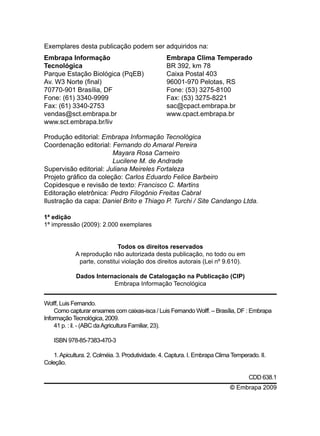 Embrapa Informação
Tecnológica
Parque Estação Biológica (PqEB)
Av. W3 Norte (final)
70770-901 Brasília, DF
Fone: (61) 3340-9999
Fax: (61) 3340-2753
vendas@sct.embrapa.br
www.sct.embrapa.br/liv
Embrapa Clima Temperado
BR 392, km 78
Caixa Postal 403
96001-970 Pelotas, RS
Fone: (53) 3275-8100
Fax: (53) 3275-8221
sac@cpact.embrapa.br
www.cpact.embrapa.br
Produção editorial: Embrapa Informação Tecnológica
Coordenação editorial: Fernando do Amaral Pereira
	 Mayara Rosa Carneiro
	 Lucilene M. de Andrade
Supervisão editorial: Juliana Meireles Fortaleza
Projeto gráfico da coleção: Carlos Eduardo Felice Barbeiro
Copidesque e revisão de texto: Francisco C. Martins
Editoração eletrônica: Pedro Filogônio Freitas Cabral
Ilustração da capa: Daniel Brito e Thiago P. Turchi / Site Candango Ltda.
1ª edição
1ª impressão (2009): 2.000 exemplares
Todos os direitos reservados
A reprodução não autorizada desta publicação, no todo ou em
parte, constitui violação dos direitos autorais (Lei nº 9.610).
Dados Internacionais de Catalogação na Publicação (CIP)
Embrapa Informação Tecnológica
Exemplares desta publicação podem ser adquiridos na:
Wolff, Luis Fernando.
Como capturar enxames com caixas-isca / Luis Fernando Wolff. – Brasília, DF : Embrapa
Informação Tecnológica, 2009.
41 p. : il. - (ABC daAgricultura Familiar, 23).
ISBN 978-85-7383-470-3
1.Apicultura. 2. Colméia. 3. Produtividade. 4. Captura. I. Embrapa Clima Temperado. II.
Coleção.
CDD 638.1
© Embrapa 2009
 