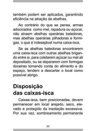 30
também podem ser aplicados, garantindo
eficiência na atração de abelhas.
Ao contrário do que se pensa, armas
adocicados como mel, rapadura ou açúcar,
não atraem abelhas operárias batedoras,
mas abelhas operárias pilhadoras e formi-
gas, o que é indesejável numa caixa-isca.
Se as abelhas batedoras encontrarem
uma caixa-isca com outras abelhas brigan-
do entre si, para coletarem açúcar ou mel ali
depositado, ou se depararem com formigas
doceiras tomando conta do alimento e do
espaço, tendem a descartar o local como
possível abrigo.
Disposição
das caixas-isca
Caixas-isca, bem posicionadas, devem
permanecer em local arejado, seco, ele-
vado e protegido da insolação excessiva.
Por sua vez, sombreamento permanente
 