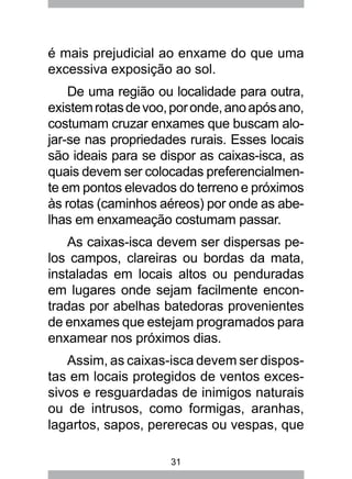31
é mais prejudicial ao enxame do que uma
excessiva exposição ao sol.
De uma região ou localidade para outra,
existemrotasdevoo,poronde,anoapósano,
costumam cruzar enxames que buscam alo-
jar-se nas propriedades rurais. Esses locais
são ideais para se dispor as caixas-isca, as
quais devem ser colocadas preferencialmen-
te em pontos elevados do terreno e próximos
às rotas (caminhos aéreos) por onde as abe-
lhas em enxameação costumam passar.
As caixas-isca devem ser dispersas pe-
los campos, clareiras ou bordas da mata,
instaladas em locais altos ou penduradas
em lugares onde sejam facilmente encon-
tradas por abelhas batedoras provenientes
de enxames que estejam programados para
enxamear nos próximos dias.
Assim, as caixas-isca devem ser dispos-
tas em locais protegidos de ventos exces-
sivos e resguardadas de inimigos naturais
ou de intrusos, como formigas, aranhas,
lagartos, sapos, pererecas ou vespas, que
 