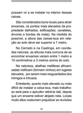 32
possam vir a se instalar no interior dessas
caixas.
São considerados bons locais para atrair
enxames, os pontos mais elevados da pro-
priedade (telhados, edificações, cavaletes,
árvores e bordas de mata). Na medida do
possível, a altura das caixas-isca em rela-
ção ao solo deve ser superior a 1 metro.
No Cerrado e na Caatinga, em cavida-
des naturais, as alturas mais comuns de se
encontrar enxames variam entre 1 metro e
10 centímetros a 3 metros acima do solo.
Na natureza, abelhas melíferas africani-
zadas nidificam (formam ninhos) em lugares
elevados, por serem mais resguardados dos
inimigos e intrusos.
Entretanto, quanto mais elevado ou mais
difícil de instalar a caixa-isca, mais trabalho-
so será para o apicultor retirá-la dali, depois
que um enxame estiver alojado nela. Locais
muito altos costumam prejudicar as revisões
 