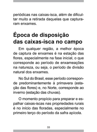 33
periódicas nas caixas-isca, além de dificul-
tar muito a retirada daquelas que captura-
ram enxames.
Época de disposição
das caixas-isca no campo
Em qualquer região, a melhor época
de captura de enxames é na estação das
flores, especialmente na fase inicial, o que
corresponde ao período de enxameações
na natureza, ou seja, o período de divisão
natural dos enxames.
No Sul do Brasil, esse período correspon-
de predominantemente à primavera (esta-
ção das flores) e, no Norte, corresponde ao
inverno (estação das chuvas).
O momento propício para preparar e es-
palhar caixas-iscas nas propriedades rurais
é no início das floradas, especialmente no
primeiro terço do período da safra apícola.
 