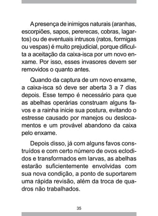 35
Apresença de inimigos naturais (aranhas,
escorpiões, sapos, pererecas, cobras, lagar-
tos) ou de eventuais intrusos (ratos, formigas
ou vespas) é muito prejudicial, porque dificul-
ta a aceitação da caixa-isca por um novo en-
xame. Por isso, esses invasores devem ser
removidos o quanto antes.
Quando da captura de um novo enxame,
a caixa-isca só deve ser aberta 3 a 7 dias
depois. Esse tempo é necessário para que
as abelhas operárias construam alguns fa-
vos e a rainha inicie sua postura, evitando o
estresse causado por manejos ou desloca-
mentos e um provável abandono da caixa
pelo enxame.
Depois disso, já com alguns favos cons-
truídos e com certo número de ovos eclodi-
dos e transformados em larvas, as abelhas
estarão suficientemente envolvidas com
sua nova condição, a ponto de suportarem
uma rápida revisão, além da troca de qua-
dros não trabalhados.
 