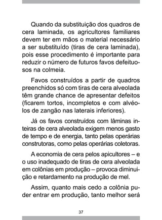 37
Quando da substituição dos quadros de
cera laminada, os agricultores familiares
devem ter em mãos o material necessário
a ser substituído (tiras de cera laminada),
pois esse procedimento é importante para
reduzir o número de futuros favos defeituo-
sos na colmeia.
Favos construídos a partir de quadros
preenchidos só com tiras de cera alveolada
têm grande chance de apresentar defeitos
(ficarem tortos, incompletos e com alvéo-
los de zangão nas laterais inferiores).
Já os favos construídos com lâminas in-
teiras de cera alveolada exigem menos gasto
de tempo e de energia, tanto pelas operárias
construtoras, como pelas operárias coletoras.
A economia de cera pelos apicultores – e
o uso inadequado de tiras de cera alveolada
em colônias em produção – provoca diminui-
ção e retardamento na produção de mel.
Assim, quanto mais cedo a colônia pu-
der entrar em produção, tanto melhor será
 