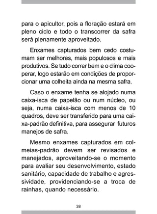 38
para o apicultor, pois a floração estará em
pleno ciclo e todo o transcorrer da safra
será plenamente aproveitado.
Enxames capturados bem cedo costu-
mam ser melhores, mais populosos e mais
produtivos. Se tudo correr bem e o clima coo-
perar, logo estarão em condições de propor-
cionar uma colheita ainda na mesma safra.
Caso o enxame tenha se alojado numa
caixa-isca de papelão ou num núcleo, ou
seja, numa caixa-isca com menos de 10
quadros, deve ser transferido para uma cai-
xa-padrão definitiva, para assegurar futuros
manejos de safra.
Mesmo enxames capturados em col-
meias-padrão devem ser revisados e
manejados, aproveitando-se o momento
para avaliar seu desenvolvimento, estado
sanitário, capacidade de trabalho e agres-
sividade, providenciando-se a troca de
rainhas, quando necessário.
 