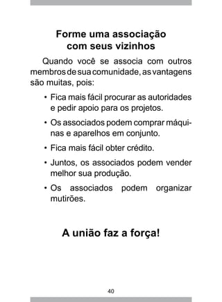 40
Forme uma associação
com seus vizinhos
Quando você se associa com outros
membrosdesuacomunidade,asvantagens
são muitas, pois:
Fica mais fácil procurar as autoridades•	
e pedir apoio para os projetos.
Os associados podem comprar máqui-•	
nas e aparelhos em conjunto.
Fica mais fácil obter crédito.•	
Juntos, os associados podem vender•	
melhor sua produção.
Os associados podem organizar•	
mutirões.
A união faz a força!
 