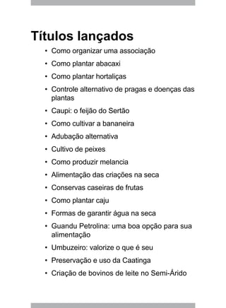 Títulos lançados
Como organizar uma associação•	
Como plantar abacaxi•	
Como plantar hortaliças•	
Controle alternativo de pragas e doenças das•	
plantas
Caupi: o feijão do Sertão•	
Como cultivar a bananeira•	
Adubação alternativa•	
Cultivo de peixes•	
Como produzir melancia•	
Alimentação das criações na seca•	
Conservas caseiras de frutas•	
Como plantar caju•	
Formas de garantir água na seca•	
Guandu Petrolina: uma boa opção para sua•	
alimentação
Umbuzeiro: valorize o que é seu•	
Preservação e uso da Caatinga•	
Criação de bovinos de leite no Semi-Árido•	
 