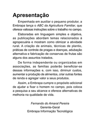 Apresentação
Empenhada em auxiliar o pequeno produtor, a
Embrapa lança o ABC da Agricultura Familiar, que
oferece valiosas instruções sobre o trabalho no campo.
Elaboradas em linguagem simples e objetiva,
as publicações abordam temas relacionados à
agropecuária e mostram como otimizar a atividade
rural. A criação de animais, técnicas de plantio,
práticas de controle de pragas e doenças, adubação
alternativa e fabricação de conservas de frutas são
alguns dos assuntos tratados.
De forma independente ou organizadas em
associações, as famílias poderão beneficiar-se
dessas informações e, com isso, diminuir custos,
aumentar a produção de alimentos, criar outras fontes
de renda e agregar valor a seus produtos.
Assim, a Embrapa cumpre o propósito adicional
de ajudar a fixar o homem no campo, pois coloca
a pesquisa a seu alcance e oferece alternativas de
melhoria na qualidade de vida.
Fernando do Amaral Pereira
Gerente-Geral
Embrapa Informação Tecnológica
 