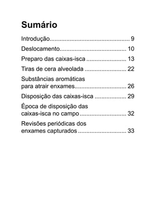 Sumário
Introdução................................................ 9
Deslocamento........................................ 10
Preparo das caixas-isca......................... 13
Tiras de cera alveolada.......................... 22
Substâncias aromáticas
para atrair enxames............................... 26
Disposição das caixas-isca.................... 29
Época de disposição das
caixas-isca no campo............................. 32
Revisões periódicas dos
enxames capturados.............................. 33
 
