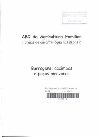 ABC da Agricultura Familiar
Formas de garantir água nas secas 2
Barragens, cacimbas
e poços amazonas
Barragens, cacimbas e poços
2004 FL- 15651
1111111//111//111//11/111/111111111111///1111111//11//111//111//1/111/111/1
31778-1
 