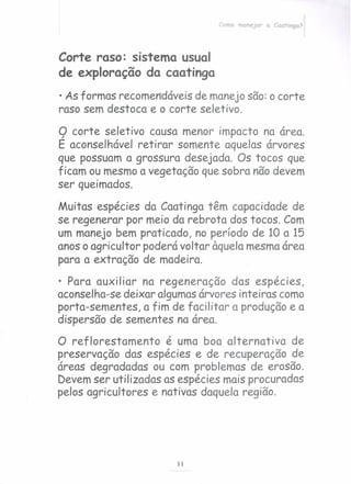 Como manejar a Caatinga?
Corte raso: sistema usual
de exploração da caatinga
• As formas recomen'dáveis de manejo são: o corte
raso sem destoca e o corte seletivo.
9 corte seletivo causa menor impacto na área.
E aconselhável retirar somente aquelas árvores
que possuam a grossura desejada. Os tocos que
ficam ou mesmo a vegetação que sobra não devem
ser queimados.
Muitas espécies da Caatinga têm capacidade de
se regenerar por meio da rebrota dos tocos. Com
um manejo bem praticado, no período de 10 a 15
anos o agricultor poderá voltar àquela mesma área
para a extração de madei ra.
• Para auxiliar na regeneração das espécies,
aconselha-se deixar algumas árvores inteiras como
porta-sementes, a fim de facilitar a produção e a
dispersão de sementes na área. .
O reflorestamento é uma boa alternativa de
preservação das espécies e de recuperação de
áreas degradadas ou com problemas de erosão.
Devem ser utilizadas as espécies mais procuradas
pelos agricultores e nativas daquela região.
11
 