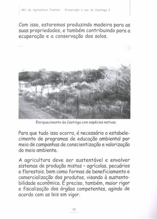 ABC da Agricultura Familiar - Preservção e uso da Caatinga 2
Com isso, estaremos produzindo madeira para as
suas propriedades, e também contribuindo para a
ecuperação e a conservação dos solos.
Enriquecimento da Caatinga com espécies nativas.
Para que tudo isso ocorra, é necessário o estabele-
cimento de programas de educação ambiental por
meio de campanhasde conscientização e valorização
do meio ambiente.
A agricultura deve ser sustentável e envolver
sistemas de produção mistos - agrícolas, pecuários
e florestais, bem como formas de beneficiamento e
comercialização dos produtos, visando à sustenta-
bilidade econômica. E preciso, também, maior rigor
e fiscalização dos órgãos competentes, agindo de
acordo com as leis em vigor.
12
 