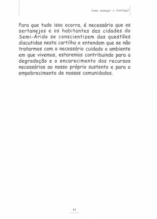Como manejar a Caatinga?
Para que tudo isso ocorra, é necessário que os
sertan~jos e os habitantes das cidades do
Semi-Arido se conscientizem das questões
discutidas nesta cartilha e entendam que se não
tratarmos com o necessário cuidado o ambiente
em que vivemos, estaremos contribuindo para a
degradação e o encarecimento dos recursos
necessários ao nosso próprio sustento e para o
empobrecimento de nossas comunidades.
13
 