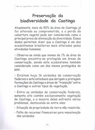 ABC da Agricultura Familiar - Preservção e uso da Caatinga 2
Preservação da
biodiversidade da Caatinga
Atualmente, mais de 5010 da área de Caatingajá
foi alterada ou comprometida, e a perda da
cobertura vegetal pode ser considerada como a
principal prova da diminuiçãoda diversidade. Esses
dados permitem dizer que a Caatinga é um dos
ecossistemas brasileiros mais alterados pelas
atividades humanas.
• Observa-se ainda que menos de 110 da área da
Caatinga encontra-se protegida em áreas de
conservação, sendo este ecossistema também
considerado como um dos menos protegidos do,
pais.
• Existem hoje 16 unidades de conservação
federais e sete estaduais queabrigam e protegem
formações de Caatingae áreasde "transição" entre
a Caatinga e outros tipos de vegetação.
• Entre as unidades de conservação federais,
somente oito contém exclusivamente vegetação
de Caatinga, e a maioria delas enfrenta vários
problemas, destacando-se entre eles:
- Situação da propriedade de terra nãoresolvida.
- Falta de recursos financeiros para manutenção
das unidades.
14
 