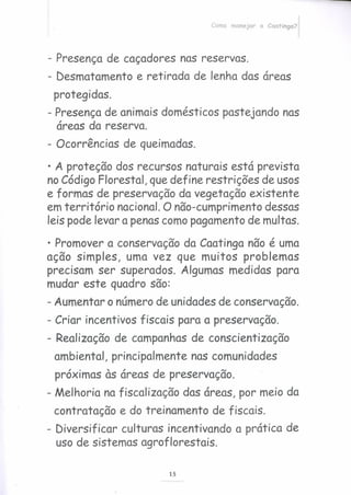 Como manejar a Caatinga?
- Presença de caçadores nas reservas.
- Desmatamento e retirada de lenha das áreas
protegidas.
- Presença de animais domésticos pastejando nas
áreas da reserva.
- Ocorrências de queimadas .
• A proteção dos recursos naturais está prevista
no Código Florestal, que define restrições de usos
e formas de preservação da vegetação existente
em território nacional. O não-cumprimento dessas
leis pode levar a penas como pagamento de multas.
• Promover a conservação da Caatinga não é uma
ação simples, uma vez que muitos problemas
precisam ser superados. Algumas medidas para
mudar este quadro são:
- Aumentar o número de unidades de conservação.
- Criar incentivos fiscais para a preservação.
- Realização de campanhas de conscientização
ambiental, principalmente nas comunidades
próximas às áreas de preservação.
- Melhoria na fiscalização das áreas, por meio da
contratação e do treinamento de fiscais.
- Diversificar culturas incentivando a prática de
uso de sistemas agroflorestais.
15
 