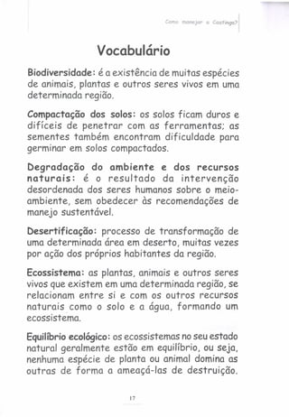 Como manejar a Caatinga?
Vocabulário
Biodiversidade: é a existência de muitas espécies
de animais, plantas e outros seres vivos em uma
determinada região.
Compactação dos solos: os solos ficam duros e
difíceis de penetrar com as ferramentas; as
sementes também encontram dificuldade para
germinar em solos compactados.
Degradação do ambiente e dos recursos
naturais: é o resultado da intervenção
desordenada dos seres humanos sobre o meio-
ambiente, sem obedecer às recomendações de
manejo sustentável.
Desertificação: processo de transformação de
uma determinada área em deserto, muitas vezes
por ação dos próprios habitantes da região.
Ecossistema: as plantas, animais e outros seres
vivos que existem em umadeterminada região, se
relacionam entre si e com os outros recursos
naturais. como o solo e a água, formando um
ecossistema.
Equilíbrioecológico:osecossistemasnoseuestado
natural geralmente estão em equilíbrio, ou seja,
nenhuma espécie de planta ou animal domina as
outras de forma a ameaçá-Ias de destruição.
17
 