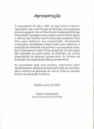 Apresentação
o lançamento da série ABC da Agricultura Familiar
representa uma contribuição da Embrapa aos programas
sociais do governo. As cartilhas foram criadas pela Embrapa
Informação Tecnológica com o objetivo primordial de apoiar
o esforço das famílias beneficiadas pelo programa Fome
Zero para melhorar sua alimentação. Apresentam
orientações tecnológicas simplificados para aumentar a
produção de alimentos nos quintais e em pequenas áreas,
particularmente no Semi-Árido nordestino. As instruções
são baseadas em publicações da Embrapa, de outras
organizações de pesquisa agropecuária, do Sistema de
Extensão e de organizações não governamentais.
Ao apresentar esse novo produto, esperamos estar
demonstrando o empenho de nossa instituição em contribuir
para a melhora da qualidade de vida de todas as camadas
sociais da população brasileira.
Brasília, maio de 2004
Clayton ComponhoIa
Diretor-Presidente da Embrapa
 