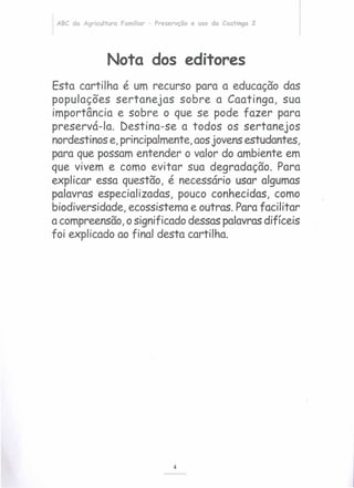 ABC da Agricultura Familiar - Preservção e uso da Caatinga 2
Nota dos editores
Esta cartilha é um recurso para a educação das
populações sertanejas sobre a Caatinga, sua
importância e sobre o que se pode fazer para
preservá-Ia. Destina-se a todos os sertanejos
nordestinos e, principalmente, aosjovens estudantes,
para que possam entender o valor do ambiente em
que vivem e como evitar sua degradação. Para
explicar essa questão, é necessário usar algumas
palavras especializadas, pouco conhecidas, como
biodiversidade, ecossistema e outras. Para facilitar
a compreensão,o significado dessas palavras difíceis
foi explicado ao final desta cartilha.
4
 