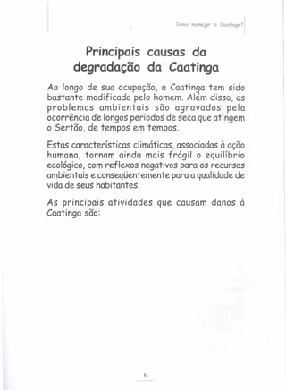 /
Como manejar a Caatinga?
Principais causas da
degradação da Caatinga
Ao longo de sua ocupação, a Caatinga tem sido
bastante modificada pelo homem. Além disso, os
problemas ambientais são agravados pela
ocorrência de longos períodos de seca que atingem
o Sertão, de tempos em tempos.
Estas características climáticas, associadas à ação
humana, tornam ainda mais frágil o equilíbrio
ecológico, com reflexos negativos para os recursos
ambientais e conseqüentemente para a qualidade de
vida de seus habitantes.
As principais atividades que causam danos à
Caatinga são:
5
 