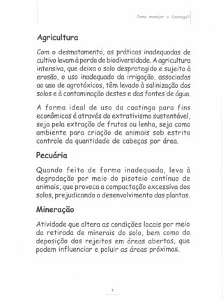Como manejar a Caatinga?
Agricultura
Com o desmctomento. as práticas inadequadas de
cultivo levamà perda de biodiversidade. A agricultura
intensiva, que deixa o solo desprotegido e sujeito à
erosão, o uso inadequado da irrigação, associados
ao uso de agrotóxicos, têm levado à salinização dos
solos e à contaminação destes e das fontes de água.
A forma ideal de uso da caatinga para fins
econômicos é através do extrativismo sustentável,
seja pela extração de frutos ou lenha, seja como
ambiente para criação de animais sob estrito
controle da quantidade de cabeças por área.
Pecuária
Quando feita de forma inadequada, leva à
degradação por meio do pisoteio contínuo de
animais, que provoca a compactação excessiva dos
solos, prejudicando o desenvolvimento das plantas.
Mineração
Atividade que altera as condições locais por meio
da retirada de minerais do solo, bem como da
deposição dos rejeitos em áreas abertas, que
podem influenciar e poluir as áreas próximas.
7
 