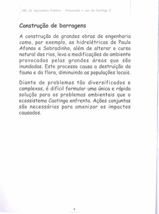 8
ABC da Agricultura familiar - Preservção e uso da Caatinga 2
Construção de barragens
A construção de grandes obras de engenharia
como, por exemplo, as hidrelétricas de Paulo
Afonso e Sobradinho, além de alterar o curso
natural dos rios, leva a modificações do ambiente
provocadas pelas grandes áreas que são
inundadas. Este processo causa a destruição da
fauna e da flora, diminuindo as populaçõeslocais.
Diante de problemas tão diversificados e
complexos, é difícil formular uma única e rápida
solução para os problemas ambientais que o
ecossistema Caatinga enfrenta. Ações conjuntas
são necessárias para amenizar os impactos
causados.
 