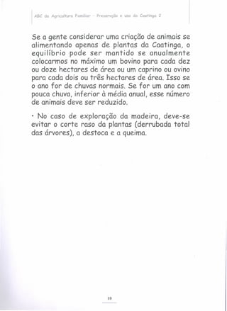 ABC da Agricultura Familiar - Preservção e uso da Caatinga 2
Se a gente considerar uma criação de animais se
alimentando apenas de plantas da Caatinga, o
equilíbrio pode ser mantido se anualmente
colocarmos no máximo um bovino para cada dez
ou doze hectares de área ou um caprino ou ovino
para cada dois ou três hectares de área. Isso se
o ano for de chuvas normais. Se for um ano com
poucachuva, inferior à média anual, esse número
de animais deve ser reduzido.
• No caso de exploração da madeira, deve-se
evitar o corte raso da plantas (derrubada total
das árvores), a destoca e a queima.
10
 