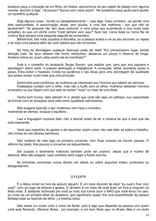 locadora peça a indicação de um filme; em festas, aproxime-se de seu objeto de desejo com alguma
comida, docinho e diga: "Já provou? Nunca comi nada assim". Na academia peça ajuda para ajustar
um aparelho qualquer.
Diga alguma coisa - tímida ou desajeitadamente -, mas diga. Caso contrário, vai perder uma
bela oportunidade. A aproximação direta, sem dúvida, é uma das melhores - por que não se
apresentar? "As pessoas não tem esse costume" é uma coisa que surpreende e soa muito mais
simpático do que um clichê como 'Você sempre vem aqui?' Num bar, numa festa ou numa fila de
cinema faça sempre uma pergunta seguida de comentário.
Bilhetinhos, são mais ousados e discretos, ou a pessoa aceita e vai ao seu encontro ou rejeita
e só mais uma pessoa além de você saberá que não funcionou.
Na hora da abordagem qualquer descuido pode ser fatal! "Em primeiríssimo lugar, preste
atenção nela. Se seus olhares não forem retribuídos, afaste-se um pouco e observe de longe.
Ameace retirar-se, quem sabe assim ela se manifesta?".
Este é o conselho do terapeuta Sergio Savian, que explica que, para que sua paquera e
abordagem dêem certo, é preciso dedicação e inteligência. A conquista, afinal, acontece passo a
passo. Para evitar o fracasso, invista na paciência e nas dicas para uma abordagem de qualidade
que possa render muito mais que uma amizade:
Demonstre auto-confiança: as mulheres se interessam por homens que sabem se valorizar.
Estabeleça contato com o olhar, mas não a fuzile com os olhos: mulheres detestam homens
encarados ou que façam com que elas se sintam "nuas" no meio de uma festa.
Tenha bom humor: elas adoram rir e, desde que você não seja um palhaço, sua capacidade
de brincar com as situações será vista como qualidade valiosíssima.
Não exagere fazendo o tipo misterioso nem faça o contrário,
mostrando-se demais: busque o equilíbrio.
Leia a linguagem corporal dela: não a aborde antes de ter a certeza de que é isso que ela
está esperando.
Varie seu repertório de gestos e de assuntos: assim como não vale falar só sobre o trabalho,
não invista só nos olhares sedutores.
Não reclame da vida logo na primeira conversa, nem fique ansioso se houver pausas. O
silêncio faz parte. Aos poucos a conversa vai esquentando.
Ser ousado e levemente malicioso também pode ser positivo, desde que a mulher dê
abertura. Mas não exagere, caso contrário será vulgar e ficará sozinho.
As primeiras conversas nunca devem ser sérias ou sobre assuntos tristes, profundos ou
desagradáveis.
O FLERTE
É a tática inicial na hora de seduzir alguém. É um meio discreto de dizer "eu quero ficar com
você", com um jogo de olhares e gestos. E também é um meio de você levar um fora e ninguém na
festa notar. É bastante incômodo pra você se toda sua turma ouvir o NÃO que você levou na cara,
ao invés de um simples olhar de desprezo, que significaria quase (há uma possibilidade da pessoa
flertada estar se fazendo de difícil ;) a mesma coisa.
Não existe um modo certo e único de flertar, pois é algo que depende da pessoa com quem
você está flertando. Oferecer flores , por exemplo, é um bom flerte aqui no Brasil. Mas é um tanto
10
 