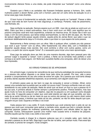 inconveniente oferecer flores a uma árabe, ela pode interpretar sua "cantada" como uma ofensa
moral.
Gostaria que o flerte e as cantadas não ficassem limitadas apenas a homens. Sim, vocês
mulheres podem e devem flertar, junto com o homem, para dar um certo clima de sedução no ar e
tornar esse jogo mais divertido.
O bom humor é fundamental na sedução, tanto no flerte quanto na "cantada". Passar a idéia
de que você está de bom humor dá mais segurança, e confiança. Portanto, nada de pessimismo,
cara fechada, etc.
Seja confiante na sedução. Sempre espere ouvir um SIM , mas não se abale se você ouvir um
NÃO. Claro que fere a nossa auto-estima, mas é bom você ouvir um NÃO, pois significa que na
próxima conquista você terá mais experiência, evitando os mesmos erros. Às vezes não é nem sua
culpa, e sim da outra pessoa, que talvez esteja acompanhada, ou não tá afim de papo, etc. Na hora
de seduzir alguém tente passar aquele cinismo, aquela pinta de James Bond, que sabe o que vai
acontecer detalhadamente daqui a 5 minutos, sabe o que dizer e o que espera da outra pessoa.
Basicamente o flerte começa com um olhar. Não é qualquer olhar, cuidado pra não parecer
que você a quer "comer" com os olhos. Olhe fixadamente nos olhos dela, com a finalidade de
despertar aquele desejo mais secreto. Daí você combina o olhar com outros gestos, como um
sorriso, e a partir daí ocorre aquele "clima". É o necessário para iniciar uma maior aproximação.
Esse jogo de sedução deve ser feito de uma maneira discreta, algo bem pessoal para não
parecer vulgar e espantar a "presa". Com a prática, o flerte vai se tornando mais perfeito e você
começa a se sentir mais seguro. Um flerte bem sucedido facilita uma conquista, além de deixar uma
boa impressão.
AS VÁRIAS FORMAS DE SE APROXIMAR
Em primeiro lugar, é preciso ter consciência de que nenhuma estratégia de conquista funciona
se a pessoa não estiver disposto a se deixar levar pelo clima da paixão. Por isso, vale a pena
analisar o comportamento do seu alvo antes de entrar em ação. Se a pessoa que você tanto deseja
já andou dando aquelas olhadinhas especiais, se já comentou com alguém sobre isso.
O primeiro passo para se dar bem no jogo da conquista é vencer a timidez. Afinal, como
passar uma cantada bem-sucedida sem se soltar um pouco mais? Comece confiando mais em você,
acreditando no seu poder de sedução. Nada de achar que vai levar um fora ou que a pessoa irá rir
da sua cara. A primeira atitude é manter sempre o pensamento positivo. Parece besteira, mas isso
ajuda muito na hora de conquistar um objetivo, seja ele na paquera ou em qualquer outra situação
da sua vida. O segundo passo é saber que você está lutando por algo em que acredita, por isso,
nada de se sentir ridícula ou de ter medo do que os outros vão pensar (ou até mesmo dizer) sobre
você. O terceiro passo, é lembrar que nada cai do céu, portanto, se não for atrás daquilo que quer,
ninguém irá por você. Espante a timidez e vá à luta!
Cada pessoa tem o seu estilo. É muito importante que você entenda bem o jeito de ser da
pessoa que você quer conquistar para aplicar a cantada certa, aquela que fará o coração derreter.
Algumas pessoas gostam de mulheres quietinhas, que esperam uma atitude deles no jogo da
conquista. Outros, enlouquecem quando uma mulher mais ousada toma a iniciativa da paquera.
Escolha aquela que faz mais o seu estilo e boa sorte!
Cantada ousada é chegar lá e disparar palavras que só o coração sabe, sem medo de
assustar a pessoa ou de ser feliz. Diga logo o que lhe der na telha, sem pensar muito. Para esse tipo
de cantada, é preciso ter coragem, muita coragem.
11
 