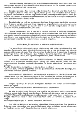 Cantada surpresa é para quem gosta de surpreender naturalmente. Se você não curte criar,
inventar moda, esqueça. E a surpresa não pode ser para qualquer um. Se a pessoa que você quer
conquistar for agitado, vai curtir com certeza.
Cantada misteriosa é ficar no muro e não abrir jogo logo de cara é uma tática legal. Você
chega na pessoa, fala que está a fim de alguém, não diz quem é (que com certeza é ele/a, claro) e
vai jogando o assunto no ar. Pode até perguntar o que fazer para conquistar essa pessoa e tudo que
ela disse use com ela. Se a pessoa engolir essa história, vai até o fim do mundo para saber quem é.
Essa cantada traz resultados muito legais.
Cantada tímida - se você não tem coragem de chegar de cara, use a sua timidez como uma
forma de atrair a atenção. A cantada tímida é aquela que lança olhares medrosos, inseguros, mas
que, no fundo, dizem: "Pode vir que eu estou afim de você". Se faltar coragem, treine em casa ou
use outros recursos, como telefonema, uma carta.
Cantada inesquecível - essa é dedicada à pessoas marcantes e situações inesquecíveis
como aniversário, natal, ano-novo, aquela festa em que a turma inteira vai estar, enfim, ela merece
uma ocasião especial, precisa que você esteja a fim e que essa pessoa queira estar ao seu lado pra
valer. Reserve essa para se declarar definitivamente, depois que já tiver ficado juntos algumas vezes
e um clima estiver rolando. Daí para um romance sério, é só um pulinho.
A APROXIMAÇÃO NA BOATE, SUPERMERCADO OU ESCOLA
Ficar sem ação na frente da gatinha que, minutos antes, você fuzilou com olhares não é nada
agradável. Para encurtar esses intermináveis momentos entre a troca de olhares e as primeiras
palavras, elaboramos este guia. Uma cola com dicas de abordagens de estudiosos do assunto,
como Sérgio Savian, autor de Paquera - Guia Prático da Conquista, a psicóloga Márcia de Oliveira,
da Clínica do Amor e Timidez, e de especialistas por natureza, como o cantor Wando.
Ela está perto da pista de dança com o pezinho parecendo um telégrafo acompanhando a
música? Bingo! Aproxime-se, espere-a olhar e chame-a para dançar. Algumas negam, mas nada
que um pouco de simpatia e insistência não resolva. Ela diz não saber dançar? Você pode ser o
professor.
Atenção: Se você dança como pelicano no cio, fuja dessa abordagem.
Hum...Tudo bem, o "mexer os pezinhos" pode até querer dizer que estamos afim de dançar, mas
pode não ser com você...portanto, cuidado!!!
A gatinha está no supermercado. Espere-a chegar a uma gôndola com produtos que você
conheça bem e torça para ela dar uma parada ali. Não há mulher que resista a um homem que se
oferece para escolher um vinho ou queijo. Quem sabe rola um convite para uma degustação?
Atenção: Fique longe dos produtos de limpeza e dietéticos - elas sempre sabem mais sobre
eles do que a gente.
Essa daí é até interessante, se você for bom mesmo no papo, vai cair bem!!!
Na sala de aula é mole. Descubra uma matéria que ela adore, elabore uma questão
inteligente e peça ajuda. Mas só para abordagem. Depois mude de assunto para não parecer um
chato CDF. Música e filmes são boas continuações e podem render idas a shows ou a cinemas.
Atenção: Não arrisque Ratos de Porão ou Duro de Matar, prefira Los Hermanos e À Espera de um
Milagre.
Esse negócio de pedir ajuda aí....é muito básico! Mas até funciona...
Uma briga na boate pode ser uma boa oportunidade. Ela certamente vai ficar horrorizada.
Embarque nessa indignação e puxe assunto. Histórias de brigas em baladas sempre culminam em
um "Você vem sempre aqui?" Mas a abordagem já teria sido feita mesmo.
12
 