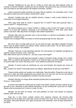 Atenção: Certifique-se de que não é o irmão ou primo dela que está brigando antes de
começar a criticá-lo.Também, cuidado pra não ser artificial...até porque bem que os homens vibram
com uma briga em que eles próprios não estejam envolvidos...hehehe....
Lobos xavequeiros estão cercando sua presa. Alie-se à gatinha. Um comentário como: "Você
não odeia os caras que vêm te cantar o tempo todo?" ajuda.
Atenção: Cuidado para não ser solidário demais e passar a noite ouvido histórias de ex-
namorados ou de amigas traiçoeiras.
Olha, essa frase pode te render o seguinte fora "E você??? Não está querendo fazer a
mesma coisa???". Fraquinha essa....
Ela parece insegura com a roupa? Confere o cabelo a cada minuto? Um elogio à fenda do
vestido ou ao look das madeixas, associado a um comentário sobre os olhos dela, conta vários
pontos a seu favor. Mas seja breve nos elogios. Elas odeiam bajuladores.
Atenção: Não entre em assuntos como o tipo de tecido ou a técnica do penteado. Você não
quer parecer o Clodovil, quer?
Cuidado com os elogios!!! Não vai chamar a menina de gostosa logo de cara. Seja sutil.
Bar cheio. Ela e a amiga estão em pé, na sua mesa há lugar, mas faltam cadeiras? Consiga
duas e faça as gatas notarem seu esforço. Então, chame-as para sentar. Vai ser difícil recusar o
convite depois de todo o seu trabalho.
Atenção: Tente ser o mais descolado possível. Se você parecer um trapalhão carregando as
cadeiras, suando em bicas, é pior, muito pior...
Olha, falta homem assim no mundo viu....faz isso aí que é bem legal!!!
Pedir as horas ou pedir fogo para acender o cigarro é manjado. Então, brinque com o clichê.
Diga: "Olha, eu poderia até perguntar o horário ou se você tem fogo, mas tenho relógio e não fumo.
Eu queria é falar com você e não sabia como." Uma risadinha certamente virá depois.
Atenção: O sorriso pode ser substituído por uma cara fechada. Que garota sem senso de
humor!
Meu...cuidado com essa!!! Você pode passar por palhaço, dependendo do jeito que você falar!!!!
Frases prontas podem ser usadas com criatividade. Seja brincalhão. Perguntar se ela não se
machucou e dizer que está questionando isso porque ela é um anjo que caiu do céu não adianta
nada se você não der uma gargalhada e emendar uma boa conversa.
Atenção: Elas têm na manga várias respostas prontas para os engraçadinhos.
É isso aí...a dica é boa!!!!
O xaveco sem palavras é ideal para ser usado numa boate, quando você tem certeza de que
ela está na sua. Atravesse a pista olhando fixamente e se ela corresponder, parta para um beijão.
Depois você se preocupa com o nome e o resto. Ou não...
Atenção: Se ela sofre de miopia, uma bela joelhada vai fazer você desistir de qualquer
paquera, pelo resto da noite.
Essa daí, é bom tomar cuidado mesmo...Com algumas meninas até funciona...Mas
dificilmente ela vai te beijar sem antes pelo menos conversar com você. Se o teu interesse é só dar
uns beijos, você pode até fazer isso, agora se procurar uma namorada, você vai estar queimando o
seu filme!
13
 