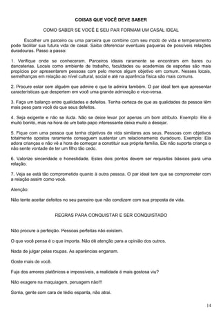 COISAS QUE VOCÊ DEVE SABER
COMO SABER SE VOCÊ E SEU PAR FORMAM UM CASAL IDEAL
Escolher um parceiro ou uma parceira que combine com seu modo de vida e temperamento
pode facilitar sua futura vida de casal. Saiba diferenciar eventuais paqueras de possíveis relações
duradouras. Passo a passo:
1. Verifique onde se conheceram. Parceiros ideais raramente se encontram em bares ou
danceterias. Locais como ambiente de trabalho, faculdades ou academias de esportes são mais
propícios por apresentarem pessoas com pelo menos algum objetivo em comum. Nesses locais,
semelhanças em relação ao nível cultural, social e até na aparência física são mais comuns.
2. Procure estar com alguém que admire e que te admira também. O par ideal tem que apresentar
características que despertem em você uma grande admiração e vice-versa.
3. Faça um balanço entre qualidades e defeitos. Tenha certeza de que as qualidades da pessoa têm
mais peso para você do que seus defeitos.
4. Seja exigente e não se iluda. Não se deixe levar por apenas um bom atributo. Exemplo: Ele é
muito bonito, mas na hora de um bate-papo interessante deixa muito a desejar.
5. Fique com uma pessoa que tenha objetivos de vida similares aos seus. Pessoas com objetivos
totalmente opostos raramente conseguem sustentar um relacionamento duradouro. Exemplo: Ela
adora crianças e não vê a hora de começar a constituir sua própria família. Ele não suporta criança e
não sente vontade de ter um filho tão cedo.
6. Valorize sinceridade e honestidade. Estes dois pontos devem ser requisitos básicos para uma
relação.
7. Veja se está tão comprometido quanto à outra pessoa. O par ideal tem que se comprometer com
a relação assim como você.
Atenção:
Não tente aceitar defeitos no seu parceiro que não condizem com sua proposta de vida.
REGRAS PARA CONQUISTAR E SER CONQUISTADO
Não procure a perfeição. Pessoas perfeitas não existem.
O que você pensa é o que importa. Não dê atenção para a opinião dos outros.
Nada de julgar pelas roupas. As aparências enganam.
Goste mais de você.
Fuja dos amores platônicos e impossíveis, a realidade é mais gostosa viu?
Não exagere na maquiagem, peruagem não!!!
Sorria, gente com cara de tédio espanta, não atrai.
14
 