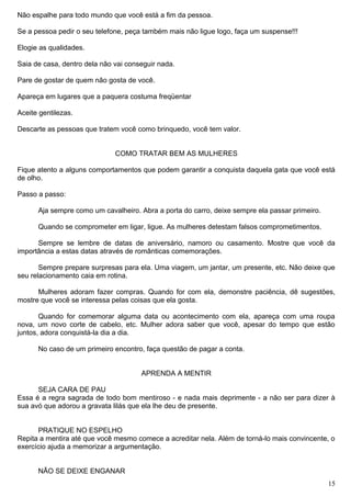 Não espalhe para todo mundo que você está a fim da pessoa.
Se a pessoa pedir o seu telefone, peça também mais não ligue logo, faça um suspense!!!
Elogie as qualidades.
Saia de casa, dentro dela não vai conseguir nada.
Pare de gostar de quem não gosta de você.
Apareça em lugares que a paquera costuma freqüentar
Aceite gentilezas.
Descarte as pessoas que tratem você como brinquedo, você tem valor.
COMO TRATAR BEM AS MULHERES
Fique atento a alguns comportamentos que podem garantir a conquista daquela gata que você está
de olho.
Passo a passo:
Aja sempre como um cavalheiro. Abra a porta do carro, deixe sempre ela passar primeiro.
Quando se comprometer em ligar, ligue. As mulheres detestam falsos comprometimentos.
Sempre se lembre de datas de aniversário, namoro ou casamento. Mostre que você da
importância a estas datas através de românticas comemorações.
Sempre prepare surpresas para ela. Uma viagem, um jantar, um presente, etc. Não deixe que
seu relacionamento caia em rotina.
Mulheres adoram fazer compras. Quando for com ela, demonstre paciência, dê sugestões,
mostre que você se interessa pelas coisas que ela gosta.
Quando for comemorar alguma data ou acontecimento com ela, apareça com uma roupa
nova, um novo corte de cabelo, etc. Mulher adora saber que você, apesar do tempo que estão
juntos, adora conquistá-la dia a dia.
No caso de um primeiro encontro, faça questão de pagar a conta.
APRENDA A MENTIR
SEJA CARA DE PAU
Essa é a regra sagrada de todo bom mentiroso - e nada mais deprimente - a não ser para dizer à
sua avó que adorou a gravata lilás que ela lhe deu de presente.
PRATIQUE NO ESPELHO
Repita a mentira até que você mesmo comece a acreditar nela. Além de torná-lo mais convincente, o
exercício ajuda a memorizar a argumentação.
NÃO SE DEIXE ENGANAR
15
 
