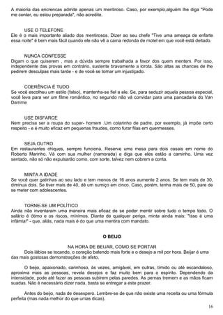 A maioria das encrencas admite apenas um mentiroso. Caso, por exemplo,alguém lhe diga "Pode
me contar, eu estou preparada", não acredite.
USE O TELEFONE
Ele é o mais importante aliado dos mentirosos. Dizer ao seu chefe "Tive uma ameaça de enfarte
essa noite" é bem mais fácil quando ele não vê a cama redonda de motel em que você está deitado.
NUNCA CONFESSE
Digam o que quiserem , mas a dúvida sempre trabalhada a favor dos quem mentem. Por isso,
independente das provas em contrário, sustente bravamente a lorota. São altas as chances de lhe
pedirem desculpas mais tarde - e de você se tornar um injustiçado.
COERÊNCIA É TUDO
Se você escolheu um estilo (falso), mantenha-se fiel a ele. Se, para seduzir aquela pessoa especial,
você leva para ver um filme romântico, no segundo não vá convidar para uma pancadaria do Van
Damme
USE DISFARCE
Nem precisa ser a roupa do super- homem .Um colarinho de padre, por exemplo, já impõe certo
respeito - e é muito eficaz em pequenas fraudes, como furar filas em quermesses.
SEJA OUTRO
Em restaurantes chiques, sempre funciona. Reserve uma mesa para dois casais em nome do
Roberto Marinho. Vá com sua mulher (namorada) e diga que eles estão a caminho. Uma vez
sentado, não só não expulsarão como, com sorte, talvez nem cobrem a conta.
MINTA A IDADE
Se você quer gatinhas ao seu lado e tem menos de 16 anos aumente 2 anos. Se tem mais de 30,
diminua dois. Se tiver mais de 40, dê um sumiço em cinco. Caso, porém, tenha mais de 50, pare de
se meter com adolescentes.
TORNE-SE UM POLÍTICO
Ainda não inventaram uma maneira mais eficaz de se poder mentir sobre tudo o tempo todo. O
salário é ótimo e os riscos, mínimos. Diante de qualquer perigo, minta ainda mais: "Isso é uma
infâmia!" - que, aliás, nada mais é do que uma mentira com mandato.
O BEIJO
NA HORA DE BEIJAR, COMO SE PORTAR
Dois lábios se tocando, o coração batendo mais forte e o desejo a mil por hora. Beijar é uma
das mais gostosas demonstrações de afeto.
O beijo, apaixonado, carinhoso, às vezes, amigável, em outras, tímido ou até escandaloso,
aproxima mais as pessoas, revela desejos e faz muito bem para o espírito. Dependendo da
intensidade, pode até fazer as pessoas subirem pelas paredes. As pernas tremem e as mãos ficam
suadas. Não é necessário dizer nada, basta se entregar a este prazer.
Antes do beijo, nada de desespero. Lembre-se de que não existe uma receita ou uma fórmula
perfeita (mas nada melhor do que umas dicas).
16
 