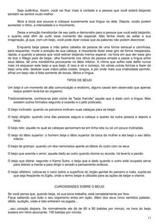 Seja autêntica. Assim, você vai ficar mais à vontade e a pessoa que você estará beijando
também se sentirá muito melhor.
Abra a boca aos poucos e coloque suavemente sua língua na dele. Depois, vocês podem
aumentar o ritmo, a intensidade e o movimento.
Deixe a emoção transbordar de seu peito e demonstre para a pessoa que você está beijando,
o quanto está afim de curtir esse momento tão especial. Não tenha medo de soltar a sua
imaginação, já que, com um beijo, você pode dizer coisas que as palavras não podem descrever.
Enquanto beija passe a mão pelos cabelos da pessoa de uma forma sensual e carinhosa,
para esquentar, mude a posição de sua cabeça, é importante fazer esse giro de forma inesperada,
rápida, e quando a pessoa que você estiver beijando menos esperar, na hora em que der esse giro
de tirar o fôlego pare de beijar, olhe fixamente nos olhos da pessoa amada e passe a língua entre
seus lábios, dê uma mordidinha provocante no lábio inferior. A vítima que sofrer este delito nunca
mais irá esquecer este beijo e que beijo. E isso é só o começo, há várias outras formas e fazer do
beijo uma arte, deslizar suas mãos pelas costas, braços, e por onde mais sua criatividade permitir,
afinal um beijo não é feito somente de bocas, lábios e língua.
TIPOS DE BEIJO
Um beijo é um momento de alta comunicação e erotismo, alguns casais tem observado que apenas
beijos podem levá-los ao orgasmo.
Tradicionalmente, conhece-se pelo nome de "beijo francês" aquele que é dado com a língua. Mas
existem outros formatos segundo a ocasião e o jeito praticado.
O beijo inclinado: quando os parceiros inclinam suas cabeças para se beijar.
O beijo dirigido: quando uma das pessoas segura a cabeça e queixo da outra pessoa e depois a
beija.
O beijo reto: aquele no qual as cabeças aproximam-se em linha reta ou só um pouco inclinadas.
O beijo do lábio superior: o homem beija o lábio superior da boca da mulher e ela beija o seu lábio
inferior.
O beijo de grampo: quando um dos namorados aperta os lábios do outro com os seus
O beijo que acende o amor: aquele dado ao outro quando dorme ou acorda, irá levá-lo a paixão
O beijo que distrai: segundo o Kama Sutra, o beijo que é dado quando o outro está ocupado serve
para distrair a mente e para dirigir o amado a pensamento eróticos.
O beijo olfatório: coloca-se o nariz sobre a superfície do órgão genital do parceiro e inala, supõe-se
que seja freqüente no Egito, onde o termo beijar é utilizado para as ações de beijar e cheirar.
CURIOSIDADES SOBRE O BEIJO
Se você pensa que, quando beija, só sua boca trabalha, está completamente por fora.
Fique sabendo que todo o seu organismo entra em ação. Além dos seus cinco sentidos paladar,
olfato, audição, visão e tato entrarem na jogada...
...seu coração dispara. Se normalmente ele dá de 60 a 80 batidas por minuto, na hora do beijo
acelera em ritmo alucinante: 150 batidas por minuto.
17
 