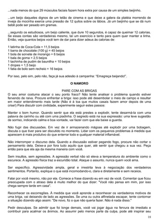 ...nada menos do que 29 músculos faciais fazem hora extra por causa de um simples beijinho.
...um beijo daqueles dignos de um telão de cinema e que deixe a galera da platéia morrendo de
inveja da mocinha exerce uma pressão de 12 quilos sobre os lábios. Já um beijinho que se dá num
bebê pode ser pesado em gramas.
...segundo os estudiosos, um beijo caliente, que dure 10 segundos, é capaz de queimar 12 calorias.
Se essas contas são verdadeiras mesmo, taí um exercício e tanto para quem quer manter a linha.
Então, veja quantos beijos você tem de dar para dizer adeus às calorias de:
1 latinha de Coca-Cola = 11,5 beijos
1 barra de chocolate (100 g) = 45 beijos
1 bola de sorvete de morango = 6 beijos
1 bala de goma = 2,5 beijos
1 tachinha de pudim de baunilha = 10 beijos
1 dropes = 1,5 beijo
1 fatia de bolo sem recheio = 16 beijos
Por isso, pelo sim, pelo não, faça já sua adesão à campanha: “Emagreça beijando!”.
O NAMORO
PARE COM AS BRIGAS
O seu amor costuma atacar o seu ponto fraco? Não tente analisar o problema quando estiver
fervendo de raiva. Procure enfrentar a briga: isso pode até desembolar o meio de campo e resultar
em maior entendimento mais tarde (Não é à toa que muitos casais fazem amor depois de uma
crise!) Para discutir com civilidade, experimente seguir estes passos:
Manter o bom humor. Quando sentir que ela está prestes a explodir, tente desarmá-la com uma
palavra de carinho ou até com uma piadinha. O segredo está na sua expressão: uma leve sugestão
de sorriso, indicando calma e boa vontade, vai fazer com que ela baixe a guarda.
Não fugir das discussões. Em vez de ir armazenando mágoas até explodir por uma bobagem,
discuta o que tiver para ser discutido no momento. Lidar com os pequenos problemas à medida que
aparecem é mais produtivo do que enterrar todo e qualquer material inflamável.
Não interromper o discurso dela. Quando a discussão estiver pegando fogo, procure não cortar o
pensamento dela. Deixe-a por fora tudo aquilo que quer, até sentir que chegou a sua vez. Peça
então para que ela aja da mesma maneira com você.
Sem insultos, sem agressões. A agressão verbal não só eleva a temperatura do ambiente como o
escurece. A agressão física traz a escuridão total. Ataque o assunto, nunca quem você ama.
Ser específico. Agressividade ampla, geral e irrestrita leva à negociação dos verdadeiros
sentimentos. Portanto, explique o que está incomodando-o, clara e diretamente e sem receios.
Falar por você mesmo, não por ela. Comece a frase dizendo eu em vez de você. Comentar que ficou
preocupada com o atraso dela é muito melhor do que dizer: "Você não pensa em mim, por isso
chega sempre tarde em casa".
Reconhecer os escorregões. À medida que você aprende a reconhecer os verdadeiros motivos de
uma briga, vai deixando de lado as agressões. Se uma ou outra alfinetada escapar, tente contornar
a situação dizendo algo assim: "De novo, fiz o que não queria fazer. Não é nada disso."
Pedir desculpas. Se admitir que foi longe demais, você vai jogar água na fervura de imediato e
contribuir para acalmar os ânimos. Ao assumir pelo menos parte da culpa, pode até inspirar seu
18
 