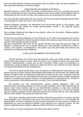 amor a se dobrar também. Quando isso acontecer, abrace-a, beije-a, diga a ela que compreende... e
além disso quem liga para os motivos de briga?
COMO MANTER UM NAMORO À DISTÂNCIA
Mantenha sempre o contato. Não é só porque um está longe do outro que a conversa tem que se
resumir a declarações de amor, converse a respeito do dia a dia de ambos, conte detalhes íntimos e
interessantes do seu dia a dia. Ou seja, trate a pessoa como se ela estivesse bem perto de você.
Para fugir das altas contas telefônicas use a Internet. Há inúmeros instant messengers que permitem
a comunicação em tempo real como o ICQ, ComVC etc.
Prepare constantes surpresas, que demonstrem que você sempre pensa na outra pessoa. Você
pode demonstrar isso através de e-mails bem-humorados durante o dia, algumas poesias
românticas mais a noite,etc.
Para conseguir sobreviver bem longe de seu parceiro, cultive sua vida própria. Pratique esportes,
inscreva-se em cursos, etc .
Ao encontrar sua parceira depois de um bom tempo sem se ver, além de se preocupar com o sexo e
o prazer, converse bastante, divirtam-se juntos e deixem bem claro que esse tempo junto é capaz de
suportar muita saudade de ambas as partes.
Não seja inconveniente. Não cobre de seu parceiro atitudes como ligar logo após ele chegar do
trabalho, ou depois de sair com os amigos. Mostre que o que realmente é importante é manter o
contato e não controlar. A insegurança é uma palavra que não pode existir para pessoas que
mantenham um relacionamento a distância.
O QUE LEVA UM NAMORO A SE DESGASTAR?
Quando entramos num namoro uma das primeiras coisas que somos levados a pensar é
quanto tempo esse namoro irá durar. Afinal de contas é com o passar do tempo que vamos poder
conhecer verdadeiramente a pessoa que se está namorando. Muitas vezes nos desiludimos ao
descobrirmos, depois de algumas semanas ou meses de namoro, que a pessoa com quem estamos
é completamente diferente da que imaginávamos.
Uma das principais causas disso é que começamos um relacionamento esperando que uma
pessoa seja isso ou aquilo. Quando vemos alguém pela primeira vez já formamos uma imagem dela.
Quando a imagem é boa nos deixamos de certa forma encantar por ela. Isso é muito bom, mas não
devemos cair no erro de nos acomodarmos fazendo com que aquela primeira imagem permaneça
imutável. É necessário que quando iniciemos um relacionamento no preocupemos em conhecer a
fundo a outra pessoa. Não adianta querermos nos iludir. O amor não admite ilusões.
Há questões que são importantíssimas quando estamos desejando entrar num
relacionamento. O interesse principal vai me levar a algo verdadeiro e bom? Estou tentando fugir de
alguma coisa? Estou tentando fugir de um relacionamento passado, ou seja estou querendo
esquecer alguém? É de fundamental importância o que essa pessoa tem ou é? Se sua resposta
para uma dessas perguntas for SIM, deixe essa pessoa pra lá, porque além de você sofrer poderá
levá-la a sofrer também. Ela estará bem melhor sem você.
Os motivos colocados anteriormente mostram claramente que teremos um namoro que logo
irá se desgastar, pois o principal de tudo que é o amor (que é paciente Cor 13, 4) foi colocado em
segundo plano. Por isso é importante que você procure responder a si mesmo quais os motivos que
despertaram em você uma atração por alguém. A pior fuga que há é a fuga de si mesmo. Se você
procura a felicidade não se entregue a algo que poderá machucá-lo ou machucar alguém.
Mas e quando um namoro começa bem, tem tudo pra dar certo e não dá?
19
 
