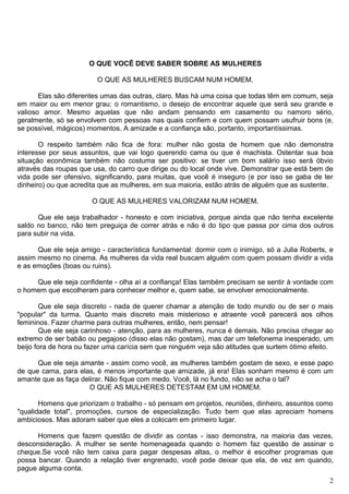 O QUE VOCÊ DEVE SABER SOBRE AS MULHERES
O QUE AS MULHERES BUSCAM NUM HOMEM.
Elas são diferentes umas das outras, claro. Mas há uma coisa que todas têm em comum, seja
em maior ou em menor grau: o romantismo, o desejo de encontrar aquele que será seu grande e
valioso amor. Mesmo aquelas que não andam pensando em casamento ou namoro sério,
geralmente, só se envolvem com pessoas nas quais confiem e com quem possam usufruir bons (e,
se possível, mágicos) momentos. A amizade e a confiança são, portanto, importantíssimas.
O respeito também não fica de fora: mulher não gosta de homem que não demonstra
interesse por seus assuntos, que vai logo querendo cama ou que é machista. Ostentar sua boa
situação econômica também não costuma ser positivo: se tiver um bom salário isso será óbvio
através das roupas que usa, do carro que dirige ou do local onde vive. Demonstrar que está bem de
vida pode ser ofensivo, significando, para muitas, que você é inseguro (e por isso se gaba de ter
dinheiro) ou que acredita que as mulheres, em sua maioria, estão atrás de alguém que as sustente.
O QUE AS MULHERES VALORIZAM NUM HOMEM.
Que ele seja trabalhador - honesto e com iniciativa, porque ainda que não tenha excelente
saldo no banco, não tem preguiça de correr atrás e não é do tipo que passa por cima dos outros
para subir na vida.
Que ele seja amigo - característica fundamental: dormir com o inimigo, só a Julia Roberts, e
assim mesmo no cinema. As mulheres da vida real buscam alguém com quem possam dividir a vida
e as emoções (boas ou ruins).
Que ele seja confidente - olha aí a confiança! Elas também precisam se sentir à vontade com
o homem que escolheram para conhecer melhor e, quem sabe, se envolver emocionalmente.
Que ele seja discreto - nada de querer chamar a atenção de todo mundo ou de ser o mais
"popular" da turma. Quanto mais discreto mais misterioso e atraente você parecerá aos olhos
femininos. Fazer charme para outras mulheres, então, nem pensar!
Que ele seja carinhoso - atenção, para as mulheres, nunca é demais. Não precisa chegar ao
extremo de ser babão ou pegajoso (disso elas não gostam), mas dar um telefonema inesperado, um
beijo fora de hora ou fazer uma carícia sem que ninguém veja são atitudes que surtem ótimo efeito.
Que ele seja amante - assim como você, as mulheres também gostam de sexo, e esse papo
de que cama, para elas, é menos importante que amizade, já era! Elas sonham mesmo é com um
amante que as faça delirar. Não fique com medo. Você, lá no fundo, não se acha o tal?
O QUE AS MULHERES DETESTAM EM UM HOMEM.
Homens que priorizam o trabalho - só pensam em projetos, reuniões, dinheiro, assuntos como
"qualidade total", promoções, cursos de especialização. Tudo bem que elas apreciam homens
ambiciosos. Mas adoram saber que eles a colocam em primeiro lugar.
Homens que fazem questão de dividir as contas - isso demonstra, na maioria das vezes,
desconsideração. A mulher se sente homenageada quando o homem faz questão de assinar o
cheque.Se você não tem caixa para pagar despesas altas, o melhor é escolher programas que
possa bancar. Quando a relação tiver engrenado, você pode deixar que ela, de vez em quando,
pague alguma conta.
2
 