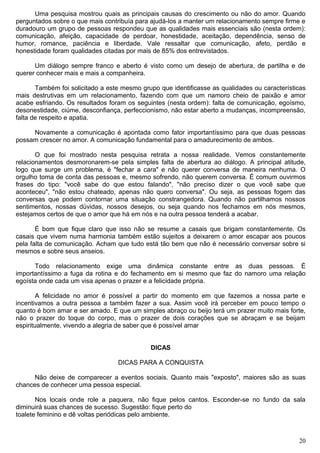 Uma pesquisa mostrou quais as principais causas do crescimento ou não do amor. Quando
perguntados sobre o que mais contribuía para ajudá-los a manter um relacionamento sempre firme e
duradouro um grupo de pessoas respondeu que as qualidades mais essenciais são (nesta ordem):
comunicação, afeição, capacidade de perdoar, honestidade, aceitação, dependência, senso de
humor, romance, paciência e liberdade. Vale ressaltar que comunicação, afeto, perdão e
honestidade foram qualidades citadas por mais de 85% dos entrevistados.
Um diálogo sempre franco e aberto é visto como um desejo de abertura, de partilha e de
querer conhecer mais e mais a companheira.
Também foi solicitado a este mesmo grupo que identificasse as qualidades ou características
mais destrutivas em um relacionamento, fazendo com que um namoro cheio de paixão e amor
acabe esfriando. Os resultados foram os seguintes (nesta ordem): falta de comunicação, egoísmo,
desonestidade, ciúme, desconfiança, perfeccionismo, não estar aberto a mudanças, incompreensão,
falta de respeito e apatia.
Novamente a comunicação é apontada como fator importantíssimo para que duas pessoas
possam crescer no amor. A comunicação fundamental para o amadurecimento de ambos.
O que foi mostrado nesta pesquisa retrata a nossa realidade. Vemos constantemente
relacionamentos desmoronarem-se pela simples falta de abertura ao diálogo. A principal atitude,
logo que surge um problema, é "fechar a cara" e não querer conversa de maneira nenhuma. O
orgulho toma de conta das pessoas e, mesmo sofrendo, não querem conversa. É comum ouvirmos
frases do tipo: "você sabe do que estou falando", "não preciso dizer o que você sabe que
aconteceu", "não estou chateado, apenas não quero conversa". Ou seja, as pessoas fogem das
conversas que podem contornar uma situação constrangedora. Quando não partilhamos nossos
sentimentos, nossas dúvidas, nossos desejos, ou seja quando nos fechamos em nós mesmos,
estejamos certos de que o amor que há em nós e na outra pessoa tenderá a acabar.
É bom que fique claro que isso não se resume a casais que brigam constantemente. Os
casais que vivem numa harmonia também estão sujeitos a deixarem o amor escapar aos poucos
pela falta de comunicação. Acham que tudo está tão bem que não é necessário conversar sobre si
mesmos e sobre seus anseios.
Todo relacionamento exige uma dinâmica constante entre as duas pessoas. É
importantíssimo a fuga da rotina e do fechamento em si mesmo que faz do namoro uma relação
egoísta onde cada um visa apenas o prazer e a felicidade própria.
A felicidade no amor é possível a partir do momento em que fazemos a nossa parte e
incentivamos a outra pessoa a também fazer a sua. Assim você irá perceber em pouco tempo o
quanto é bom amar e ser amado. E que um simples abraço ou beijo terá um prazer muito mais forte,
não o prazer do toque do corpo, mas o prazer de dois corações que se abraçam e se beijam
espiritualmente, vivendo a alegria de saber que é possível amar
DICAS
DICAS PARA A CONQUISTA
Não deixe de comparecer a eventos sociais. Quanto mais "exposto", maiores são as suas
chances de conhecer uma pessoa especial.
Nos locais onde role a paquera, não fique pelos cantos. Esconder-se no fundo da sala
diminuirá suas chances de sucesso. Sugestão: fique perto do
toalete feminino e dê voltas periódicas pelo ambiente.
20
 