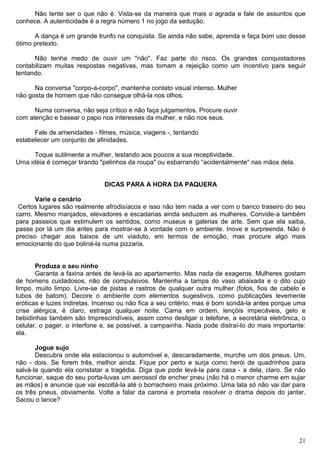 Não tente ser o que não é. Vista-se da maneira que mais o agrada e fale de assuntos que
conhece. A autenticidade é a regra número 1 no jogo da sedução.
A dança é um grande trunfo na conquista. Se ainda não sabe, aprenda e faça bom uso desse
ótimo pretexto.
Não tenha medo de ouvir um "não". Faz parte do risco. Os grandes conquistadores
contabilizam muitas respostas negativas, mas tomam a rejeição como um incentivo para seguir
tentando.
Na conversa "corpo-a-corpo", mantenha contato visual intenso. Mulher
não gosta de homem que não consegue olhá-la nos olhos.
Numa conversa, não seja crítico e não faça julgamentos. Procure ouvir
com atenção e basear o papo nos interesses da mulher, e não nos seus.
Fale de amenidades - filmes, música, viagens -, tentando
estabelecer um conjunto de afinidades.
Toque sutilmente a mulher, testando aos poucos a sua receptividade.
Uma idéia é começar tirando "pelinhos da roupa" ou esbarrando “acidentalmente" nas mãos dela.
DICAS PARA A HORA DA PAQUERA
Varie o cenário
Certos lugares são realmente afrodisíacos e isso não tem nada a ver com o banco traseiro do seu
carro. Mesmo manjados, elevadores e escadarias ainda seduzem as mulheres. Convide-a também
para passeios que estimulem os sentidos, como museus e galerias de arte. Sem que ela saiba,
passe por lá um dia antes para mostrar-se à vontade com o ambiente. Inove e surpreenda. Não é
preciso chegar aos baixos de um viaduto, em termos de emoção, mas procure algo mais
emocionante do que boliná-la numa pizzaria.
Produza o seu ninho
Garanta a faxina antes de levá-la ao apartamento. Mas nada de exageros. Mulheres gostam
de homens cuidadosos, não de compulsivos. Mantenha a tampa do vaso abaixada e o dito cujo
limpo, muito limpo. Livre-se de pistas e rastros de qualquer outra mulher (fotos, fios de cabelo e
tubos de batom). Decore o ambiente com elementos sugestivos, como publicações levemente
eróticas e luzes indiretas. Incenso ou não fica a seu critério, mas é bom sondá-la antes porque uma
crise alérgica, é claro, estraga qualquer noite. Cama em ordem, lençóis impecáveis, gelo e
bebidinhas também são Imprescindíveis, assim como desligar o telefone, a secretária eletrônica, o
celular, o pager, o interfone e, se possível, a campainha. Nada pode distraí-lo do mais importante:
ela.
Jogue sujo
Descubra onde ela estacionou o automóvel e, descaradamente, murche um dos pneus. Um,
não - dois. Se forem três, melhor ainda. Fique por perto e surja como herói de quadrinhos para
salvá-la quando ela constatar a tragédia. Diga que pode levá-la para casa - a dela, claro. Se não
funcionar, saque do seu porta-luvas um aerossol de encher pneu (não há o menor charme em sujar
as mãos) e anuncie que vai escoltá-la até o borracheiro mais próximo. Uma lata só não vai dar para
os três pneus, obviamente. Volte a falar da carona e prometa resolver o drama depois do jantar.
Sacou o lance?
21
 