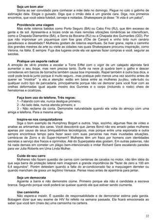 Seja um bom ator
Sorria ao ser convidado para conhecer a mãe dela no domingo. Pegue no colo o gatinho de
estimação dela. Elogie o guisado. Diga que o irmão dela é um grande cara. Diga, nos primeiros
encontros, que você odeia futebol, cerveja e noitadas. Shakespeare já disse: "A vida é um palco".
Providencie uma viagem
Mas evite roteiros batidos como Porto Seguro (BA) ou Cabo Frio (RJ), que têm excesso de
gente e de sol. Apresente-a a locais onde as mais remotas vibrações românticas se intensificam,
como a Chapada Diamantina (BA), a Serra da Bocaina (RJ) ou a Chapada dos Guimarães (GO). Por
que não improvisar um piquenique com foie gras d'Oie de Canard e vinho tinto num cenário
paradisíaco e desabitado? Mulheres gostam de roteiros espirituais. Se tiver grana, repita o caminho
dos grandes mestres da arte ou visite as cidades nas quais Shakespeare procurou inspiração, como
Verona, na Itália. E sempre: Fuja dos lugares onde ela vai apenas fazer compras e você, segurar as
sacolas.
Pratique um esporte radical
A emoção de vê-lo prestes a escalar a Torre Eiffel com o vigor de um calejado alpinista fará
aumentar o seu ibope, mas nem precisa tanto. Surfe na neve já quebra bem o galho e descer
corredeiras em barcos de borracha também causa boa impressão. Rapel também é outra boa dica, e
você pode levá-la junto porque é muito seguro...mas pratique pelo menos uma vez sozinho antes de
querer se "mostrar" `a ela..e atenção: estão em baixa entre as mulheres jiu-jitsu, vale-tudo ou
qualquer outro tipo de pancadaria, principalmente porque não vai demorar para você ficar com as
orelhas deformadas igual aquele mostro dos Gunnies e o corpo (incluindo o rosto) cheio de
hematomas e cicatrizes.
Faça bom uso do telefone. Três regras:
1 - Falando com ela, nunca desligue primeiro;
2 - Ao lado dela, nunca atenda primeiro; e
3 - Não reclame da conta. Demonstre naturalidade quando ela volta do almoço com uma
amiga e telefona. Para a mesma amiga.
Inspire-se nos conquistadores
Siga o bom exemplo de Humphrey Bogart e outros. Veja, sozinho, algumas fitas de vídeo e
analise as artimanhas dos caras. Você descobrirá que James Bond não era amado pelas mulheres
apenas por causa de seus brinquedinhos tecnológicos, mas porque entre uma espionada e outra
sempre encontrava tempo para fazer sexo com suas parceiras nas mais inusitadas situações.
Lembra-se de Zorro e do Super-Homem? Mulheres têm um fraco por homens com identidades
secretas a serviço dos fracos e oprimidos. Até do Superpateta elas gostam. Em outras palavras, não
há nada demais em cometer um plágio bem-intencionado e imitar Richard Gere escalando paredes
para ver Julia Roberts em Uma Linda Mulher.
Cuide do seu carro
Mulheres não fazem questão de carros com centenas de cavalos no motor, não têm idéia do
que seja barra de proteção lateral nem imaginam a grande importância de "fazer de zero a 100 em
6,4 segundos". Porém detestam quando a falta do ar-condicionado faz a maquiagem derreter ou
quando mancham de graxa um legítimo Versace. Pense nisso antes de apanhá-la para jantar.
Seja um democrata
Agüente a barra e não demonstre ciúme. Primeiro porque ela não é candidata a escrava
branca. Segundo porque você poderá se queixar quando ela que estiver sendo ciumenta.
Use camisinha
Não espere-a insistir. É questão de responsabilidade e de demonstrar estima pela garota.
Bobagem dizer que seu exame de HIV foi refeito na semana passada. Ela ficará emocionada ao
saber que você tem (mais de) uma camisinha na carteira.
22
 