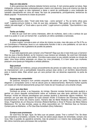 Seja um mão-aberta
A alma generosa das mulheres detesta homens sovinas. E nem precisa gastar os tubos. Seja
inteligente: compre ingressos antecipados para o teatro com desconto, leve-a ao cinema nos dias de
promoção (mas pague os dois ingressos) e deixe o carnê de contribuição a uma instituição de
caridade casualmente em cima da mesa. Na hora de presenteá-la, principalmente, lembre-se do
ditado popular: "A economia é a base da porcaria".
Pense rápido
Lugares-comuns úteis: "Você está linda hoje - como sempre"; e "Eu só tenho olhos para
você". Lugares-comuns inúteis e, mais do que isso, perigosos: "Não gostei do seu batom"; "Seu
cabelo não está legal"; e "Você sabe o que eu sinto". Lugar-comum e proibido: "Que bonitinho o seu
vestido".
Tenha um hobby
A idéia de que você tem outros interesses, além de mulheres, dará a ela a certeza de que
você é ou pode vir a ser um homem fiel - e portanto um ótimo candidato a namorado.
Escolha os programas
A coisa é assim: convide-a para um show de música na praia, mas não para um Fla X Flu ou
um Corinthians e Palmeiras; leve-a a um restaurante francês e não a uma pastelaria; vá com ela a
uma boa gelateria e não à geladeira de picolés da padaria.
Fotografe-a
O que está esperando para comprar uma Polaroid? Diga que ela é mais linda que a Cameron
Diaz (ou que a Sandra Bullock, se for morena) e que merece ser retratada. Se você tiver intimidade
com as tintas e os pincéis, tanto melhor. Convide-a para posar no seu estúdio (arraste os móveis da
sala). Uma força erótica antecede um clique (ou uma pincelada). E é bom saber que mulheres
possuem uma queda por fotógrafos e artistas plásticos.
Seja pontual
Não precisa ser britânico, porque provavelmente ela jamais vai saber disso, mas as mulheres
se impressionam com a pontualidade masculina porque esse ainda é um território desconhecido
para a maioria delas. Elas acham que um cara pontual não vai deixá-las esperando na porta da
igreja.
Esqueça seu computador
Se possível, tranque-o num armário enquanto ela estiver por perto. Terapeutas de casais
elegeram o computador como o mal do século para os relacionamentos. Nenhuma mulher suporta
um viciado em internet (basicamente porque tem medo de ser trocada por uma amante virtual).
Leia o que elas lêem
Conheça as armas, e as fraquezas, do inimigo. Devorar revistas femininas pode ajudá-lo a
ganhar um pouco daquele conhecimento sobre as mulheres que elas tanto admiram em Chico
Buarque. Invista em leituras psicológicas que possam ajudá-lo a desvendar alguns mistérios. Por
exemplo: por que elas não gostam de luzes acesas? Anote: O Erotismo (de Francesco Alberoni),
Enamoramento e Amor (do mesmo autor), Homens São de Marte Mulheres São de Vênus (John
Gray), Fragmentos de um Discurso Amoroso (Roland Barthes) e Amar É Preciso (de Maria Helena
Matarazzo). Por via das dúvidas, passe os olhos (escondido) em 101 Mentiras Que os Homens
Contam para as Mulheres - e Por Que Elas Acreditam (Dory Hollander).
Cumpra suas promessas
Se você ficou de ligar, ligue. Se falou que vai passar, passe. Tirar a cortina? Tire. Se disse
que consertaria a torradeira, conserte. No caso de sobrar peças depois de remontada, compre uma
nova. Não é questão de agradá-la somente, mas de preservar a si mesmo das reclamações. Elas
têm ótima memória para promessas não cumpridas.
23
 