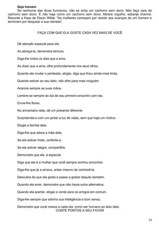 Seja homem
Se nenhuma das dicas funcionou, não se sinta um cachorro sem dono. Não faça cara de
cachorro sem dono. E não haja como um cachorro sem dono. Mostre orgulho, esbanje charme.
Recorde a frase de Oscar Wilde: "As mulheres começam por resistir aos avanços de um homem e
terminam por bloquear a sua retirada".
FAÇA COM QUE ELA GOSTE CADA VEZ MAIS DE VOCÊ
Dê atenção especial para ela.
Ao abraça-la, demonstre ternura.
Diga-lhe todos os dias que a ama.
Ao dizer que a ama, olhe profundamente nos seus olhos.
Quando ela mudar o penteado, elogie, diga que ficou ainda mais linda.
Quando estiver ao seu lado, não olhe para mais ninguém
Acaricie sempre as suas mãos.
Lembre-se sempre do dia de seu primeiro encontro com ela.
Envie-lhe flores.
No aniversário dela, dê um presente diferente
Surpreenda-a com um jantar a luz de velas, sem que haja um motivo.
Elogie a família dela.
Diga-lhe que adora a mãe dela.
Se ela estiver triste, conforte-a.
Se ela estiver alegre, compartilhe.
Demonstre que ela é especial.
Diga que ela é a mulher que você sempre sonhou encontrar.
Diga-lhe que já a amava, antes mesmo de conhecê-la.
Descubra do que ela gosta e passe a gostar daquilo também.
Quando ela errar, demonstre que não havia outra alternativa.
Quando ela acertar, elogie e conte para os amigos em comum.
Diga-lhe sempre que admira sua inteligência e bom senso.
Demonstre que você cresce a cada dia, como ser humano ao lado dela.
CONTE PONTOS A SEU FAVOR
24
 