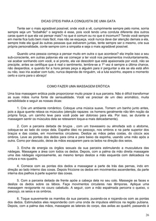 DICAS ÚTEIS PARA A CONQUISTA DE UMA GATA
Tente ser o mais agradável possível, onde você a vê, cumprimente sempre pelo nome, sorria
sempre seja um "bobalhão" o segredo é esse, pois você tendo uma conduta diferente dos outros
caras quem é que ela vai pensar mais? no que é comum ou no que é incomum? Tendo você sempre
em mente fica tudo bem mais fácil, mas não se esqueça, você nunca deve dar atenção demais a ela,
sempre trate ela igual às outras pessoas que estiverem juntas, tente sempre ser o mesmo, crie sua
própria personalidade, conte sempre com a simpatia e seja o mais agradável possível.
Quando uma pessoa começa a pensar muito em outra o que acontece? ela impõe isso a seu
sub-consciente, em outras palavras ela vai começar a ter você nos pensamentos involuntariamente,
vai acabar sonhando com você, e aí pronto, ela vai descobrir que está apaixonada por você, não se
precipite, antes se certifique que é real o sentimento, lembre-se a 1º vez é sempre a última chance,
não desperdice, e quando for a hora jamais peça a alguém para ir perguntar a ela se ela está afim
ou não, isso iria acabar com tudo, nunca dependa de ninguém, vá a luta sozinho, espere o momento
certo e corra para o abraço!
COMO FAZER UMA MASSAGEM ERÓTICA
Uma boa massagem erótica pode proporcionar muito prazer à sua parceira. Não é difícil transformar
as suas mãos numa fonte de sensualidade. Você vai precisar de um óleo aromático, muita
sensibilidade e seguir as nossas dicas:
1. Crie um ambiente romântico. Coloque uma música suave. Tomem um banho junto antes,
pois a água quente relaxa os músculos (atenção rapazes: os homens geralmente não têm noção da
própria força, um carinho leve para você pode ser doloroso para ela. Por isso, se durante a
massagem sentir os músculos dela se retesarem toque-a mais delicadamente).
2. Com a parceira deitada de bruços , com um travesseiro ou almofada sob o abdome,
coloque-se ao lado do corpo dela. Espalhe óleo no pescoço, nos ombros e na parte superior dos
braços e das costas, em movimentos circulares. Deslize as mãos pelas costas, do cóccix aos
ombros. Leve as pontas dos dedos para cima e para baixo da espinha, usando uma mão após a
outra. Como por descuido, deixe às mãos escaparem para os lados na direção dos seios.
3. Encha de energia os órgãos sexuais da sua parceira estimulando a musculatura das
nádegas. Massageie a área com todos os dedos. Depois, com a palma da mão direita massageie
uma das nádegas vigorosamente, ao mesmo tempo deslize a mão esquerda com delicadeza na
cintura e nos quadris.
4. Comece com as pontas dos dedos a massagear a parte de trás das pernas, indo em
direção ao lado interno das coxas. Depois friccione os dedos em movimentos ascendentes, da parte
interna dos joelhos à parte superior das coxas.
5. Com a parceira deitada de frente apóie a cabeça dela no seu colo. Massegie as faces e
deslize os dedos sobre os lábios. Faça movimentos circulares nas têmporas. Aplique uma
massagem revigorante no couro cabeludo. A seguir, com a mão espalmada percorra o queixo, o
pescoço, os seios e os ombros.
6. Toque suavemente os mamilos da sua parceira, puxando-os e roçando-os com as pontas
dos dedos. Estimulados eles responderão com uma onda de impulsos elétricos na região pubiana.
Depois, com a palma das mãos, massageie as laterais do corpo, das axilas ao quadril, passando à
26
 